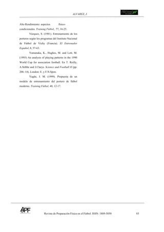 ALVAREZ, J.
Revista de Preparación Física en el Fútbol. ISSN: 1889-5050 83
!
Alto Rendimiento: aspectos físico-
condicionales. Training Fútbol., 77, 16-25.
Vázquez, S. (1981). Entrenamiento de los
porteros según los programas del Instituto Nacional
de Fútbol de Vichy (Francia). El Entrenador
Español, 8, 57-63.
Yamanaka, K., Hughes, M. and Lott, M.
(1993) An analysis of playing patterns in the 1990
World Cup for association football. En T. Reilly,
A.Stibbe and J.Clarys. Science and Football II (pp.
206–14). London: E. y F.N.Spon.
Yagüe, J. M. (1999). Propuesta de un
modelo de entrenamiento del portero de fútbol
moderno. Training Fútbol, 40, 12-17.
 