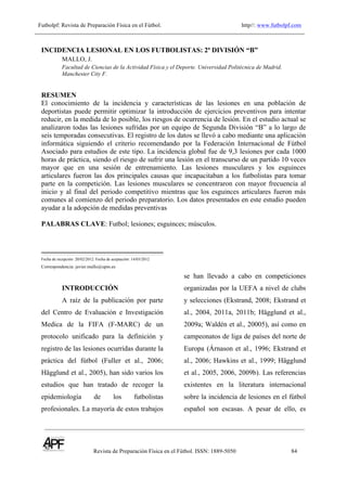 Futbolpf: Revista de Preparación Física en el Fútbol. http//: www.futbolpf.com
!
Revista de Preparación Física en el Fútbol. ISSN: 1889-5050 84
!
INCIDENCIA LESIONAL EN LOS FUTBOLISTAS: 2ª DIVISIÓN “B”
MALLO, J.
Facultad de Ciencias de la Actividad Física y el Deporte. Universidad Politécnica de Madrid.
Manchester City F.
RESUMEN
El conocimiento de la incidencia y características de las lesiones en una población de
deportistas puede permitir optimizar la introducción de ejercicios preventivos para intentar
reducir, en la medida de lo posible, los riesgos de ocurrencia de lesión. En el estudio actual se
analizaron todas las lesiones sufridas por un equipo de Segunda División “B” a lo largo de
seis temporadas consecutivas. El registro de los datos se llevó a cabo mediante una aplicación
informática siguiendo el criterio recomendando por la Federación Internacional de Fútbol
Asociado para estudios de este tipo. La incidencia global fue de 9,3 lesiones por cada 1000
horas de práctica, siendo el riesgo de sufrir una lesión en el transcurso de un partido 10 veces
mayor que en una sesión de entrenamiento. Las lesiones musculares y los esguinces
articulares fueron las dos principales causas que incapacitaban a los futbolistas para tomar
parte en la competición. Las lesiones musculares se concentraron con mayor frecuencia al
inicio y al final del periodo competitivo mientras que los esguinces articulares fueron más
comunes al comienzo del periodo preparatorio. Los datos presentados en este estudio pueden
ayudar a la adopción de medidas preventivas
PALABRAS CLAVE: Futbol; lesiones; esguinces; músculos.
Fecha de recepción: 20/02/2012. Fecha de aceptación: 14/03/2012
Correspondencia: javier.mallo@upm.es
INTRODUCCIÓN
A raíz de la publicación por parte
del Centro de Evaluación e Investigación
Medica de la FIFA (F-MARC) de un
protocolo unificado para la definición y
registro de las lesiones ocurridas durante la
práctica del fútbol (Fuller et al., 2006;
Hägglund et al., 2005), han sido varios los
estudios que han tratado de recoger la
epidemiología de los futbolistas
profesionales. La mayoría de estos trabajos
se han llevado a cabo en competiciones
organizadas por la UEFA a nivel de clubs
y selecciones (Ekstrand, 2008; Ekstrand et
al., 2004, 2011a, 2011b; Hägglund et al.,
2009a; Waldén et al., 20005), así como en
campeonatos de liga de países del norte de
Europa (Árnason et al., 1996; Ekstrand et
al., 2006; Hawkins et al., 1999; Hägglund
et al., 2005, 2006, 2009b). Las referencias
existentes en la literatura internacional
sobre la incidencia de lesiones en el fútbol
español son escasas. A pesar de ello, es
 