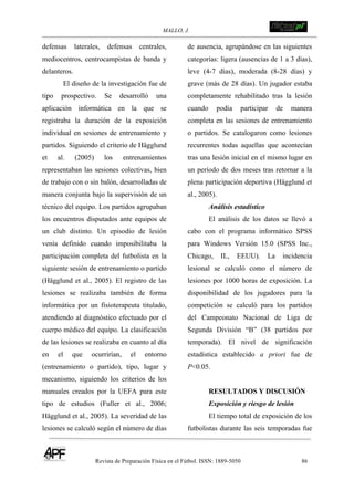 MALLO, J. !
Revista de Preparación Física en el Fútbol. ISSN: 1889-5050 86
!
defensas laterales, defensas centrales,
mediocentros, centrocampistas de banda y
delanteros.
El diseño de la investigación fue de
tipo prospectivo. Se desarrolló una
aplicación informática en la que se
registraba la duración de la exposición
individual en sesiones de entrenamiento y
partidos. Siguiendo el criterio de Hägglund
et al. (2005) los entrenamientos
representaban las sesiones colectivas, bien
de trabajo con o sin balón, desarrolladas de
manera conjunta bajo la supervisión de un
técnico del equipo. Los partidos agrupaban
los encuentros disputados ante equipos de
un club distinto. Un episodio de lesión
venía definido cuando imposibilitaba la
participación completa del futbolista en la
siguiente sesión de entrenamiento o partido
(Hägglund et al., 2005). El registro de las
lesiones se realizaba también de forma
informática por un fisioterapeuta titulado,
atendiendo al diagnóstico efectuado por el
cuerpo médico del equipo. La clasificación
de las lesiones se realizaba en cuanto al día
en el que ocurrirían, el entorno
(entrenamiento o partido), tipo, lugar y
mecanismo, siguiendo los criterios de los
manuales creados por la UEFA para este
tipo de estudios (Fuller et al., 2006;
Hägglund et al., 2005). La severidad de las
lesiones se calculó según el número de días
de ausencia, agrupándose en las siguientes
categorías: ligera (ausencias de 1 a 3 días),
leve (4-7 días), moderada (8-28 días) y
grave (más de 28 días). Un jugador estaba
completamente rehabilitado tras la lesión
cuando podía participar de manera
completa en las sesiones de entrenamiento
o partidos. Se catalogaron como lesiones
recurrentes todas aquellas que acontecían
tras una lesión inicial en el mismo lugar en
un período de dos meses tras retornar a la
plena participación deportiva (Hägglund et
al., 2005).
Análisis estadístico
El análisis de los datos se llevó a
cabo con el programa informático SPSS
para Windows Versión 15.0 (SPSS Inc.,
Chicago, IL, EEUU). La incidencia
lesional se calculó como el número de
lesiones por 1000 horas de exposición. La
disponibilidad de los jugadores para la
competición se calculó para los partidos
del Campeonato Nacional de Liga de
Segunda División “B” (38 partidos por
temporada). El nivel de significación
estadística establecido a priori fue de
P<0.05.
RESULTADOS Y DISCUSIÓN
Exposición y riesgo de lesión
El tiempo total de exposición de los
futbolistas durante las seis temporadas fue
 
