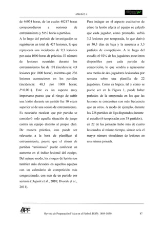 MALLO, J. !
Revista de Preparación Física en el Fútbol. ISSN: 1889-5050 87
!
de 46074 horas, de las cuales 40217 horas
correspondieron a sesiones de
entrenamiento y 5857 horas a partidos.
A lo largo del período de investigación se
registraron un total de 427 lesiones, lo que
representa una incidencia de 9,3 lesiones
por cada 1000 horas de práctica. El número
de lesiones ocurridas durante los
entrenamientos fue de 191 (incidencia: 4,8
lesiones por 1000 horas), mientras que 236
lesiones acontecieron en los partidos
(incidencia: 40,3 por 1000 horas;
P<0.001). Este es un aspecto muy
importante puesto que el riesgo de sufrir
una lesión durante un partido fue 10 veces
superior al de una sesión de entrenamiento.
Es necesario recalcar que por partido se
consideró todo aquella situación de juego
contra un equipo distinto al propio club.
De manera práctica, esto puede ser
relevante a la hora de planificar el
entrenamiento, puesto que el abuso de
partidos “amistosos” puede conllevar un
aumento en el índice lesional del equipo.
Del mismo modo, los riesgos de lesión son
también más elevados en aquellos equipos
con un calendario de competición más
congestionado, con más de un partido por
semana (Dupont et al., 2010; Dvorak et al.,
2011).
Para indagar en el aspecto cualitativo de
cómo la lesión afecta al equipo se calculó
que cada jugador, como promedio, sufrió
3,2 lesiones por temporada, lo que derivó
en 30,3 días de baja y la ausencia a 3,3
partidos de competición. A lo largo del
estudio el 92% de los jugadores estuvieron
disponibles para cada partido de
competición, lo que vendría a representar
una media de dos jugadores lesionados por
semana sobre una plantilla de 22
jugadores. Como es lógico, tal y como se
puede ver en la Figura 1, puede haber
períodos de la temporada en los que las
lesiones se concentren con más frecuencia
que en otros. A modo de ejemplo, durante
los 228 partidos de liga disputados durante
el estudio (6 temporadas con 38 partidos),
en 22 de las jornadas hubo más de cuatro
lesionados al mismo tiempo, siendo seis el
mayor número simultáneo de lesiones en
una misma jornada.
 