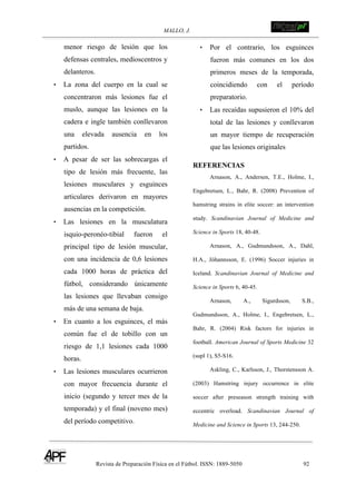 MALLO, J. !
Revista de Preparación Física en el Fútbol. ISSN: 1889-5050 92
!
menor riesgo de lesión que los
defensas centrales, medioscentros y
delanteros.
• La zona del cuerpo en la cual se
concentraron más lesiones fue el
muslo, aunque las lesiones en la
cadera e ingle también conllevaron
una elevada ausencia en los
partidos.
• A pesar de ser las sobrecargas el
tipo de lesión más frecuente, las
lesiones musculares y esguinces
articulares derivaron en mayores
ausencias en la competición.
• Las lesiones en la musculatura
isquio-peronéo-tibial fueron el
principal tipo de lesión muscular,
con una incidencia de 0,6 lesiones
cada 1000 horas de práctica del
fútbol, considerando únicamente
las lesiones que llevaban consigo
más de una semana de baja.
• En cuanto a los esguinces, el más
común fue el de tobillo con un
riesgo de 1,1 lesiones cada 1000
horas.
• Las lesiones musculares ocurrieron
con mayor frecuencia durante el
inicio (segundo y tercer mes de la
temporada) y el final (noveno mes)
del período competitivo.
• Por el contrario, los esguinces
fueron más comunes en los dos
primeros meses de la temporada,
coincidiendo con el período
preparatorio.
• Las recaídas supusieron el 10% del
total de las lesiones y conllevaron
un mayor tiempo de recuperación
que las lesiones originales
REFERENCIAS
Arnason, A., Andersen, T.E., Holme, I.,
Engebretsen, L., Bahr, R. (2008) Prevention of
hamstring strains in elite soccer: an intervention
study. Scandinavian Journal of Medicine and
Science in Sports 18, 40-48.
Arnason, A., Gudmundsson, A., Dahl,
H.A., Jóhannsson, E. (1996) Soccer injuries in
Iceland. Scandinavian Journal of Medicine and
Science in Sports 6, 40-45.
Arnason, A., Sigurdsson, S.B.,
Gudmundsson, A., Holme, I., Engebretsen, L.,
Bahr, R. (2004) Risk factors for injuries in
football. American Journal of Sports Medicine 32
(supl 1), S5-S16.
Askling, C., Karlsson, J., Thorstensson A.
(2003) Hamstring injury occurrence in elite
soccer after preseason strength training with
eccentric overload. Scandinavian Journal of
Medicine and Science in Sports 13, 244-250.
 
