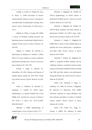 MALLO, J. !
Revista de Preparación Física en el Fútbol. ISSN: 1889-5050 93
!
Caraffa, A., Cerulli, G., Projetti, M., Aisa,
G., Rizzo, A. (1996) Prevention of anterior
cruciate ligament injuries in soccer. A prospective
controlled study of proprioceptive training. Knee
Surgery, Sports Traumatology & Arthroscopy 4,
19-21.
Dadebo, B., White, J., George, KP. (2004)
A survey of flexibility training protocols and
hamstring strains in professional football clubs in
England. British Journal of Sports Medicine 38,
388-394.
Dupont, G., Nedelec, M., McCall, A.,
McCormack, D., Berthoin, S., Wisloff, U. (2010)
Effect of 2 soccer matches in a week on physical
performance and injury rate. American Journal of
Sports Medicine 38, 1752-1758.
Dvorak, J., Junge, A., Derman, W.,
Schwellnuss, M. (2011) Injuries and illnesses of
football players during the 2010 FIFA World
Cup. British Journal of Sports Medicine 45, 626-
630.
Eirale, C., Hamilton, B., Bisciotti, G.,
Grantham, J., Chalabi H. (2010) Injury
epidemiology in a national football team of the
Middle East. Scandinavian Journal of Medicine
and Science in Sports doi: 10.1111/j.1600-
0838.2010.01227.
Ekstrand, J. (2008) Epidemiology of
football injuries. Science & Sports 23(2), 73-77.
Ekstrand, J., Hägglund, M., Waldén M.
(2011a) Epidemiology of muscle injuries in
professional football (soccer). American Journal
of Sports Medicine 39, 1226-1232.
Ekstrand J, Hägglund M, Waldén M.
(2011b) Injury incidence and injury patterns in
professional football: the UEFA injury study.
British Journal of Sports Medicine 45, 553-558.
Ekstrand, J., Timpka, T., Hägglund M.
(2006) Risk of injury in elite football played on
artificial turf versus natural grass: a prospective
two-cohort study. British Journal of Sports
Medicine 40, 975-980.
Ekstrand, J., Waldén, M., Hägglund, M.
(2004) A congested football calendar and the
wellbeing of players: correlations between match
exposure of European footballers before de World
Cup 2002 and their injuries and performances
during that World Cup. British Journal of Sports
Medicine 38, 493-497.
Fuller, C.W., Ekstrand, J., Junge, A.,
Andersen, T.E., Bahr, R., Dvorak, J, Hägglund,
M., McCrory, P., Meeuwisse, W.H. (2006)
Consensus statement on injury definitions and
data collection procedures in studies of football
(soccer) injuries. British Journal of Sports
Medicine 40, 193-201.
Fuller, C.W., Smith, G.L., Junge, A.,
Dvorak, J. (2004) The influence of tackle
 