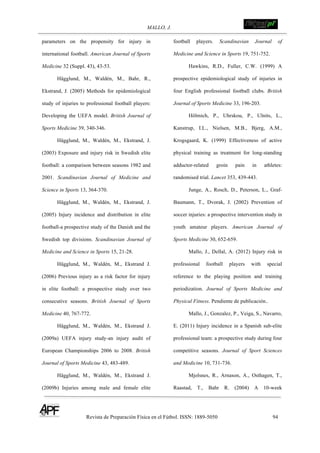 MALLO, J. !
Revista de Preparación Física en el Fútbol. ISSN: 1889-5050 94
!
parameters on the propensity for injury in
international football. American Journal of Sports
Medicine 32 (Suppl. 43), 43-53.
Hägglund, M., Waldén, M., Bahr, R.,
Ekstrand, J. (2005) Methods for epidemiological
study of injuries to professional football players:
Developing the UEFA model. British Journal of
Sports Medicine 39, 340-346.
Hägglund, M., Waldén, M., Ekstrand, J.
(2003) Exposure and injury risk in Swedish elite
football: a comparison between seasons 1982 and
2001. Scandinavian Journal of Medicine and
Science in Sports 13, 364-370.
Hägglund, M., Waldén, M., Ekstrand, J.
(2005) Injury incidence and distribution in elite
football-a prospective study of the Danish and the
Swedish top divisions. Scandinavian Journal of
Medicine and Science in Sports 15, 21-28.
Hägglund, M., Waldén, M., Ekstrand J.
(2006) Previous injury as a risk factor for injury
in elite football: a prospective study over two
consecutive seasons. British Journal of Sports
Medicine 40, 767-772.
Hägglund, M., Waldén, M., Ekstrand J.
(2009a) UEFA injury study-an injury audit of
European Championships 2006 to 2008. British
Journal of Sports Medicine 43, 483-489.
Hägglund, M., Waldén, M., Ekstrand J.
(2009b) Injuries among male and female elite
football players. Scandinavian Journal of
Medicine and Science in Sports 19, 751-752.
Hawkins, R.D., Fuller, C.W. (1999) A
prospective epidemiological study of injuries in
four English professional football clubs. British
Journal of Sports Medicine 33, 196-203.
Hölmich, P., Uhrskou, P., Ulnits, L.,
Kanstrup, I.L., Nielsen, M.B., Bjerg, A.M.,
Krogsgaard, K. (1999) Effectiveness of active
physical training as treatment for long-standing
adductor-related groin pain in athletes:
randomised trial. Lancet 353, 439-443.
Junge, A., Rosch, D., Peterson, L., Graf-
Baumann, T., Dvorak, J. (2002) Prevention of
soccer injuries: a prospective intervention study in
youth amateur players. American Journal of
Sports Medicine 30, 652-659.
Mallo, J., Dellal, A. (2012) Injury risk in
professional football players with special
reference to the playing position and training
periodization. Journal of Sports Medicine and
Physical Fitness. Pendiente de publicación..
Mallo, J., Gonzalez, P., Veiga, S., Navarro,
E. (2011) Injury incidence in a Spanish sub-elite
professional team: a prospective study during four
competitive seasons. Journal of Sport Sciences
and Medicine 10, 731-736.
Mjolsnes, R., Arnason, A., Osthagen, T.,
Raastad, T., Bahr R. (2004) A 10-week
 