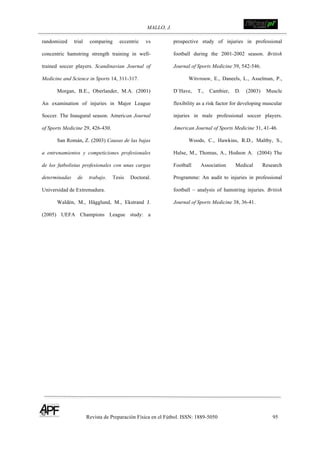 MALLO, J. !
Revista de Preparación Física en el Fútbol. ISSN: 1889-5050 95
!
randomized trial comparing eccentric vs
concentric hamstring strength training in well-
trained soccer players. Scandinavian Journal of
Medicine and Science in Sports 14, 311-317.
Morgan, B.E., Oberlander, M.A. (2001)
An examination of injuries in Major League
Soccer. The Inaugural season. American Journal
of Sports Medicine 29, 426-430.
San Román, Z. (2003) Causas de las bajas
a entrenamientos y competiciones profesionales
de los futbolistas profesionales con unas cargas
determinadas de trabajo. Tesis Doctoral.
Universidad de Extremadura.
Waldén, M., Hägglund, M., Ekstrand J.
(2005) UEFA Champions League study: a
prospective study of injuries in professional
football during the 2001-2002 season. British
Journal of Sports Medicine 39, 542-546.
Witvrouw, E., Daneels, L., Asselman, P.,
D´Have, T., Cambier, D. (2003) Muscle
flexibility as a risk factor for developing muscular
injuries in male professional soccer players.
American Journal of Sports Medicine 31, 41-46.
Woods, C., Hawkins, R.D., Maltby, S.,
Hulse, M., Thomas, A., Hodson A. (2004) The
Football Association Medical Research
Programme: An audit to injuries in professional
football – analysis of hamstring injuries. British
Journal of Sports Medicine 38, 36-41.
 