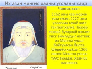Их эзэн Чингис хааны угсааны хаад
                       Чингис хаан
                   1162 оны хар морин
                   жил төрж, 1227 оны
                   улаагчин гахай жил
                  тэнгэрт халив. Тэрээр
                 тархай бутархай ханлиг
                 овог аймгуудыг нэгтгэж
                     их Монгол улсыг
                    байгуулсан билээ.
                  Өөрөөр хэлбэл 1206
                  оноос Монгол улсын
                  түүх эхэлдэг. Хаан 65
                        насалжээ.
 