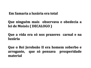 Em Samaria a luxúria era total
Que ninguém mais observava e obedecia a
lei de Moisés ( DECALOGO )
Que a vida era só nos prazeres carnal e na
luxúria
Que o Rei Jeroboão II era homem soberbo e
arrogante, que só pensava prosperidade
material
 