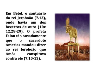 Em Betel, o santuário
do rei Jeroboão (7.13),
onde havia um dos
bezerros de ouro (1Re
12.28-29). O profeta
Falou tão ousadamente
que o sacerdote
Amazias mandou dizer
ao rei Jeroboão que
Amós conspirava
contra ele (7.10-13).
 