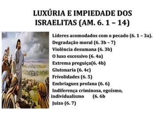 Líderes acomodados com o pecado (6. 1 – 3a).
Degradação moral (6. 3b – 7)
Violência desumana (6. 3b)
O luxo excessivo (6. 4a)
Extrema preguiça(6. 4b)
Glutonaria (6. 4c)
Frivolidades (6. 5)
Embriaguez profana (6. 6)
Indiferença criminosa, egoísmo,
individualismo (6. 6b
Juízo (6. 7)
LUXÚRIA E IMPIEDADE DOS
ISRAELITAS (AM. 6. 1 – 14)
 