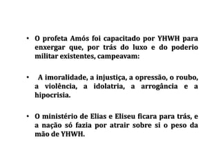 • O profeta Amós foi capacitado por YHWH para
enxergar que, por trás do luxo e do poderio
militar existentes, campeavam:
• A imoralidade, a injustiça, a opressão, o roubo,
a violência, a idolatria, a arrogância e a
hipocrisia.
• O ministério de Elias e Eliseu ficara para trás, e
a nação só fazia por atrair sobre si o peso da
mão de YHWH.
 
