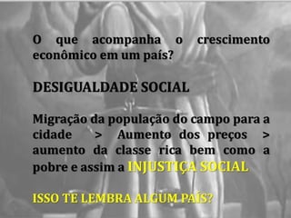 O que acompanha o crescimento
econômico em um país?
DESIGUALDADE SOCIAL
Migração da população do campo para a
cidade > Aumento dos preços >
aumento da classe rica bem como a
pobre e assim a INJUSTIÇA SOCIAL
ISSO TE LEMBRA ALGUM PAÍS?
 
