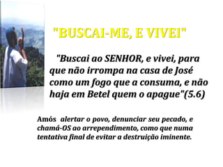 "BUSCAI-ME, E VIVEI"
"Buscai ao SENHOR, e vivei, para
que não irrompa na casa de José
como um fogo que a consuma, e não
haja em Betel quem o apague"(5.6)
Amós alertar o povo, denunciar seu pecado, e
chamá-OS ao arrependimento, como que numa
tentativa final de evitar a destruição iminente.
 