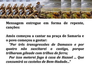 Mensagem entregue em forma de repente,
canções:
Amós começou a cantar na praça de Samaria e
o povo começou a gostar:
Por três transgressões de Damasco e por
quatro não suscitarei o castigo, porque
trilharam gileade com trilhos de ferro;
Por isso meterei fogo à casa de Hazael ... Que
consumirá os castelos de Bem-Hadade...
 