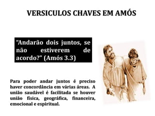 VERSICULOS CHAVES EM AMÓS
Andarão dois juntos, se
não estiverem de
acordo? (Amós 3.3)
Para poder andar juntos é preciso
haver concordância em várias áreas. A
união saudável é facilitada se houver
união física, geográfica, financeira,
emocional e espiritual.
 