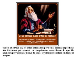 Tudo o que Deus faz, ele avisa antes a seu povo ou a pessoas especificas.
Nas Escrituras percebemos o cumprimento maravilhoso do que Ele
anunciou previamente. O povo de Israel teve inúmeros avisos em todos os
tempos.
 