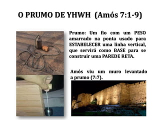 O PRUMO DE YHWH (Amós 7:1-9)
Prumo: Um fio com um PESO
amarrado na ponta usado para
ESTABELECER uma linha vertical,
que servirá como BASE para se
construir uma PAREDE RETA.
Amós viu um muro levantado
a prumo (7:7).
 