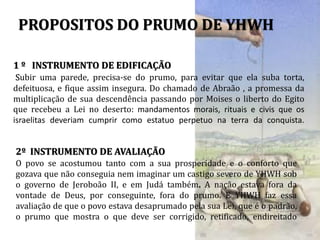 PROPOSITOS DO PRUMO DE YHWH
1 º INSTRUMENTO DE EDIFICAÇÃO
Subir uma parede, precisa-se do prumo, para evitar que ela suba torta,
defeituosa, e fique assim insegura. Do chamado de Abraão , a promessa da
multiplicação de sua descendência passando por Moises o liberto do Egito
que recebeu a Lei no deserto: mandamentos morais, rituais e civis que os
israelitas deveriam cumprir como estatuo perpetuo na terra da conquista.
2º INSTRUMENTO DE AVALIAÇÃO
O povo se acostumou tanto com a sua prosperidade e o conforto que
gozava que não conseguia nem imaginar um castigo severo de YHWH sob
o governo de Jeroboão II, e em Judá também. A nação estava fora da
vontade de Deus, por conseguinte, fora do prumo. E YHWH faz essa
avaliação de que o povo estava desaprumado pela sua Lei, que é o padrão,
o prumo que mostra o que deve ser corrigido, retificado, endireitado
 