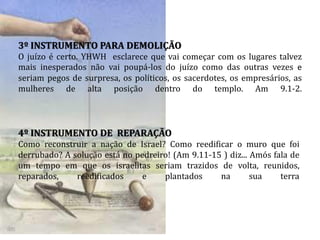 3º INSTRUMENTO PARA DEMOLIÇÃO
O juízo é certo. YHWH esclarece que vai começar com os lugares talvez
mais inesperados não vai poupá-los do juízo como das outras vezes e
seriam pegos de surpresa, os políticos, os sacerdotes, os empresários, as
mulheres de alta posição dentro do templo. Am 9.1-2.
4º INSTRUMENTO DE REPARAÇÃO
Como reconstruir a nação de Israel? Como reedificar o muro que foi
derrubado? A solução está no pedreiro! (Am 9.11-15 ) diz... Amós fala de
um tempo em que os israelitas seriam trazidos de volta, reunidos,
reparados, reedificados e plantados na sua terra
 