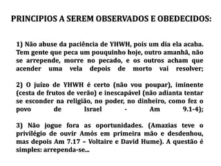 1) Não abuse da paciência de YHWH, pois um dia ela acaba.
Tem gente que peca um pouquinho hoje, outro amanhã, não
se arrepende, morre no pecado, e os outros acham que
acender uma vela depois de morto vai resolver;
2) O juízo de YHWH é certo (não vou poupar), iminente
(cesta de frutos de verão) e inescapável (não adianta tentar
se esconder na religião, no poder, no dinheiro, como fez o
povo de Israel - Am 9.1-4);
3) Não jogue fora as oportunidades. (Amazias teve o
privilégio de ouvir Amós em primeira mão e desdenhou,
mas depois Am 7.17 – Voltaire e David Hume). A questão é
simples: arrependa-se...
PRINCIPIOS A SEREM OBSERVADOS E OBEDECIDOS:
 