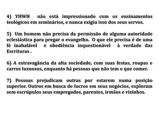 4) YHWH não está impressionado com os ensinamentos
teológicos em seminários, e nunca exigiu isso dos seus servos.
5) Um homem não precisa da permissão de alguma autoridade
eclesiástica para pregar o evangelho. O que ele precisa é de uma
fé inabalável e obediência inquestionável à verdade das
Escrituras .
6) A extravagância da alta sociedade, com suas festas, roupas e
carros luxuosos, enquanto há pessoas que não tem o que comer.
7) Pessoas prejudicam outras por estarem numa posição
superior. Outros em busca de lucros em seus negócios, exploram
sem escrúpulos seus empregados, parentes, irmãos e vizinhos.
 