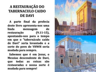 • A parte final da profecia
deste livro apresenta-nos uma
linda mensagem de
restauração (9.11-15),
apontando-nos para o tempo
em que o "tabernáculo caído
de Davi" seria levantado e a
sorte do povo de YHWH seria
mudada para sempre.
Sabemos que é em Jesus, o
Messias descendente de Davi,
que todas as coisas são
restauradas e nossa sorte é
mudada para sempre!
A RESTAURAÇÃO DO
TABERNACULO CAIDO
DE DAVI
 