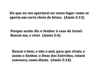 Buscai o bem, e não o mal, para que vivais; e
assim o Senhor, o Deus dos Exércitos, estará
convosco, como dizeis. (Amós 5:14)
Eis que eu vos apertarei no vosso lugar como se
aperta um carro cheio de feixes. (Amós 2:13)
Porque assim diz o Senhor à casa de Israel:
Buscai-me, e vivei. (Amós 5:4)
 