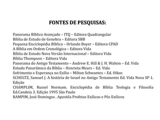 FONTES DE PESQUISAS:
Panorama Bíblico Avançado – ITQ – Editora Quadrangular
Bíblia de Estudo de Genebra – Editora SBB
Pequena Enciclopédia Bíblica – Orlando Boyer – Editora CPAD
A Bíblia em Ordem Cronológica – Editora Vida
Bíblia de Estudo Nova Versão Internacional – Editora Vida
Bíblia Thompson – Editora Vida
Panorama do Antigo Testamento – Andrew E. Hill & J. H. Walton – Ed. Vida
Estudo Panorâmico da Bíblia – Henrieta Mears – Ed. Vida
Sofrimento e Esperança no Exílio – Milton Schwantes – Ed. Oikos
SCHULTZ, Samuel J. A história de Israel no Antigo Testamento Ed. Vida Nova SP 1.
Edição
CHAMPLIM, Russel Normam. Enciclopédia de Bíblia Teologia e Filosofia
Ed.Candeia 3. Edição 1995 São Paulo
RAMPIM, José Domingos . Apostila Profetas Exílicos e Pós Exílicos
 