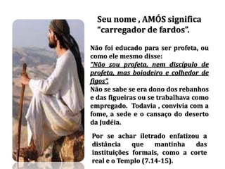 Seu nome , AMÓS significa
carregador de fardos .
Não foi educado para ser profeta, ou
como ele mesmo disse:
Não sou profeta, nem discípulo de
profeta, mas boiadeiro e colhedor de
figos .
Não se sabe se era dono dos rebanhos
e das figueiras ou se trabalhava como
empregado. Todavia , convivia com a
fome, a sede e o cansaço do deserto
da Judéia.
Por se achar iletrado enfatizou a
distância que mantinha das
instituições formais, como a corte
real e o Templo (7.14-15).
 