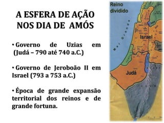 A ESFERA DE AÇÃO
NOS DIA DE AMÓS
• Governo de Uzias em
(Judá – 790 até 740 a.C.)
• Governo de Jeroboão II em
Israel (793 a 753 a.C.)
• Época de grande expansão
territorial dos reinos e de
grande fortuna.
 