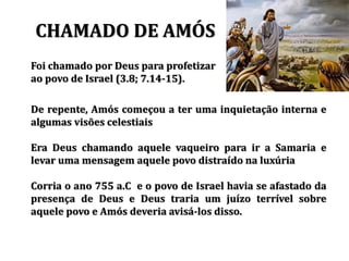 CHAMADO DE AMÓS
Foi chamado por Deus para profetizar
ao povo de Israel (3.8; 7.14-15).
De repente, Amós começou a ter uma inquietação interna e
algumas visões celestiais
Era Deus chamando aquele vaqueiro para ir a Samaria e
levar uma mensagem aquele povo distraído na luxúria
Corria o ano 755 a.C e o povo de Israel havia se afastado da
presença de Deus e Deus traria um juízo terrível sobre
aquele povo e Amós deveria avisá-los disso.
 