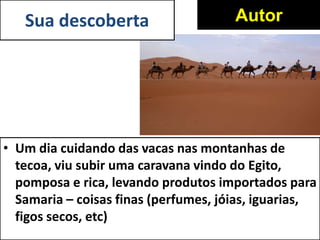 • Um dia cuidando das vacas nas montanhas de
tecoa, viu subir uma caravana vindo do Egito,
pomposa e rica, levando produtos importados para
Samaria – coisas finas (perfumes, jóias, iguarias,
figos secos, etc)
AutorSua descoberta
 