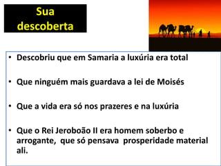 Sua
descoberta
• Descobriu que em Samaria a luxúria era total
• Que ninguém mais guardava a lei de Moisés
• Que a vida era só nos prazeres e na luxúria
• Que o Rei Jeroboão II era homem soberbo e
arrogante, que só pensava prosperidade material
ali.
 