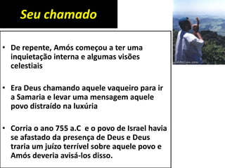 Seu chamado
• De repente, Amós começou a ter uma
inquietação interna e algumas visões
celestiais
• Era Deus chamando aquele vaqueiro para ir
a Samaria e levar uma mensagem aquele
povo distraído na luxúria
• Corria o ano 755 a.C e o povo de Israel havia
se afastado da presença de Deus e Deus
traria um juízo terrível sobre aquele povo e
Amós deveria avisá-los disso.
 