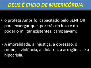DEUS É CHEIO DE MISERICÓRDIA
• o profeta Amós foi capacitado pelo SENHOR
para enxergar que, por trás do luxo e do
poderio militar existentes, campeavam:
- A imoralidade, a injustiça, a opressão, o
roubo, a violência, a idolatria, a arrogância e a
hipocrisia.
 