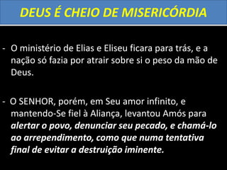 DEUS É CHEIO DE MISERICÓRDIA
- O ministério de Elias e Eliseu ficara para trás, e a
nação só fazia por atrair sobre si o peso da mão de
Deus.
- O SENHOR, porém, em Seu amor infinito, e
mantendo-Se fiel à Aliança, levantou Amós para
alertar o povo, denunciar seu pecado, e chamá-lo
ao arrependimento, como que numa tentativa
final de evitar a destruição iminente.
 