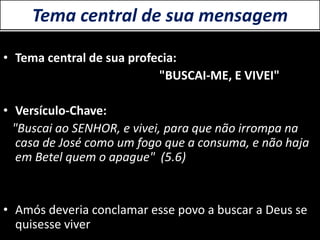 Tema central de sua mensagem
• Tema central de sua profecia:
"BUSCAI-ME, E VIVEI"
• Versículo-Chave:
"Buscai ao SENHOR, e vivei, para que não irrompa na
casa de José como um fogo que a consuma, e não haja
em Betel quem o apague" (5.6)
• Amós deveria conclamar esse povo a buscar a Deus se
quisesse viver
 