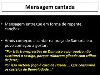 Mensagem cantada
• Mensagem entregue em forma de repente,
canções:
• Amós começou a cantar na praça de Samaria e o
povo começou a gostar:
“Por três transgressões de Damasco e por quatro não
suscitarei o castigo, porque trilharam gileade com trilhos
de ferro;
Por isso meterei fogo à casa de Hazael ... Que consumirá
os castelos de Bem-Hadade...”
 