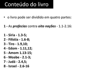 Conteúdo do livro
• o livro pode ser dividido em quatro partes:
1 - As profecias contra oito nações - 1.1-2.16:
1 - Síria - 1.3-5;
2 - Filístia - 1.6-8;
3 - Tiro - 1.9,10;
4 - Edom - 1.11,12;
5 - Amom 1.13-15;
6 - Moabe - 2.1-3;
7 - Judá - 2.4,5;
8 - Israel - 2.6-16
 