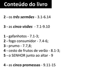 Conteúdo do livro
2 - os três sermões - 3.1-6.14
3 - as cinco visões - 7.1-9.10
1 - gafanhotos - 7.1-3;
2 - fogo consumidor - 7.4-6;
3 - prumo - 7.7,8;
4 - cesto de frutos de verão - 8.1-3;
5 - o SENHOR junto ao altar - 9
4 - as cinco promessas - 9.11-15
 
