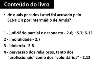 Conteúdo do livro
• de quais pecados Israel foi acusado pelo
SENHOR por intermédio de Amós?
1 - judiciário parcial e desonesto - 2.6; ; 5.7; 6.12
2 - imoralidade - 2.7
3 - idolatria - 2.8
4 - perversão dos religiosos, tanto dos
"profissionais" como dos "voluntários" - 2.12
 