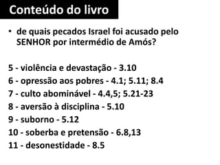 Conteúdo do livro
• de quais pecados Israel foi acusado pelo
SENHOR por intermédio de Amós?
5 - violência e devastação - 3.10
6 - opressão aos pobres - 4.1; 5.11; 8.4
7 - culto abominável - 4.4,5; 5.21-23
8 - aversão à disciplina - 5.10
9 - suborno - 5.12
10 - soberba e pretensão - 6.8,13
11 - desonestidade - 8.5
 