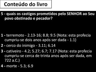 Conteúdo do livro
5 - quais os castigos prometidos pelo SENHOR ao Seu
povo obstinado e pecador?
1 - terremoto - 2.13-16; 8.8; 9.5 (Nota: esta profecia
cumpriu-se dois anos após ser dada - 1.1)
2 - cerco do inimigo - 3.11; 6.14
3 - cativeiro - 4.2; 5.27; 6.7; 7.17 (Nota: esta profecia
cumpriu-se cerca de trinta anos após ser dada, em
722 a.C.)
4 - morte - 5.3; 6.9
 