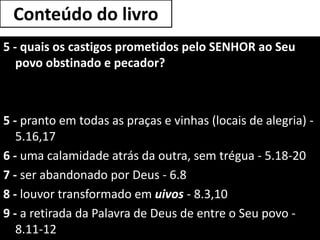 Conteúdo do livro
5 - quais os castigos prometidos pelo SENHOR ao Seu
povo obstinado e pecador?
5 - pranto em todas as praças e vinhas (locais de alegria) -
5.16,17
6 - uma calamidade atrás da outra, sem trégua - 5.18-20
7 - ser abandonado por Deus - 6.8
8 - louvor transformado em uivos - 8.3,10
9 - a retirada da Palavra de Deus de entre o Seu povo -
8.11-12
 