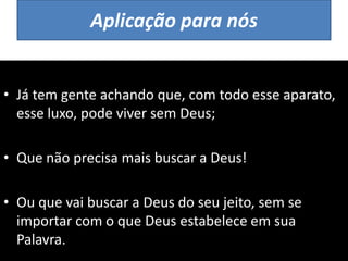 Aplicação para nós
• Já tem gente achando que, com todo esse aparato,
esse luxo, pode viver sem Deus;
• Que não precisa mais buscar a Deus!
• Ou que vai buscar a Deus do seu jeito, sem se
importar com o que Deus estabelece em sua
Palavra.
 