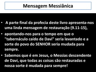 Mensagem Messiânica
• A parte final da profecia deste livro apresenta-nos
uma linda mensagem de restauração (9.11-15),
• apontando-nos para o tempo em que o
"tabernáculo caído de Davi" seria levantado e a
sorte do povo do SENHOR seria mudada para
sempre.
• Sabemos que é em Jesus, o Messias descendente
de Davi, que todas as coisas são restauradas e
nossa sorte é mudada para sempre!
 