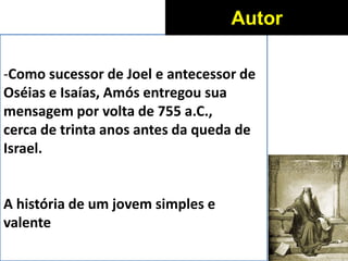 -Como sucessor de Joel e antecessor de
Oséias e Isaías, Amós entregou sua
mensagem por volta de 755 a.C.,
cerca de trinta anos antes da queda de
Israel.
A história de um jovem simples e
valente
Autor
 