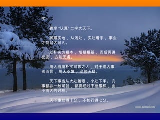 实：
　　靠岸 “认真” 二字大天下。
　　脚踏实地， 从浅处， 实处着手， 事业
才能可大可久。
　　以朴实为根本， 培植根基， 而后再讲
权变， 方能无虞。
　　用人当用朴实可靠之人， 对于成大事
者而言， 用人不慎， 必败无疑。
　　天下事当从大处着眼， 小处下手。 凡
事都非一触可就， 都要经过不断累积， 由
小而大的过程。
　　天下事知得十分， 不如行得七分。
 