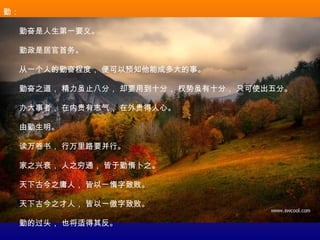 勤：
　　勤奋是人生第一要义。
　　勤政是居官首务。
　　从一个人的勤奋程度， 便可以预知他能成多大的事。
　　勤奋之道， 精力虽止八分， 却要用到十分， 权势虽有十分， 只可使出五分。
　　办大事者， 在内贵有志气， 在外贵得人心。
　　由勤生明。
　　读万卷书， 行万里路要并行。
　　家之兴衰， 人之穷通， 皆于勤惰卜之。
　　天下古今之庸人， 皆以一惰字致败。
　　天下古今之才人， 皆以一傲字致败。
　　勤的过头， 也将适得其反。
 
