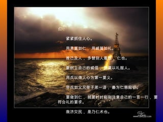 仁：
　　紧紧抓住人心。
　　用恩莫如仁， 用威莫如礼。
　　推己及人， 多替别人着想， 仁也。
　　要树立自己的威信， 就要以礼服人。
　　用兵以得人心为第一要义。
　　带兵如父兄带子弟一语， 最为仁慈贴切。
　　要做到仁， 就要时时刻刻注意自己的一言一行， 要
符合礼的要求。
　　救济灾民， 是乃仁术也。
 