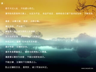 谦：
　　君子大过人处， 只在虚心而已。
　　谦字的实质是卑己高人， 以足为不足， 永远不自足， 始终给自己留下追求的空间， 不断进取。
　　谦者， 众善之基， 傲者， 众恶之魁。
　　谦以自持， 严以驱下。
　　谦虚是一种以退为进的人生谋略。
　　天下无穷进境， 多以不自足二字作出。
　　有成之时， 谨尊 “花未全开月未圆”。
　　谦亦有度， 过谦则近伪。
　　谦本来是尊重他人， 最终也获得他人大尊重。
　　谦虚要以事实为依据， 不能过低贬低自己。
　　不能过谦， 过谦则下无敬畏之心。
　　防止过谦的方法， 是用实， 诚二字加以纠正。
 