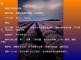 辣：
　　莫因仁慈而误大事。
　　眼明手辣， 其精义是简单有效， 干净利落。
　　以严为师， 欲正人， 先正己。
　　慎独。
　　出了问题， 不是怨天尤人， 而是先从自己身上找原因， 看自己有没有过错， 严于律
己， 宽以待人， 难能可贵。
　　治家贵严， 严父多孝子。
　　细思为政之道， 得人， 治事， 二者并重， 得人不外四事， 广收， 慎用， 勤教，
严绳。
　　督责者， 商鞅立木之法， 孙子斩美人之意， 所谓千金在前， 猛虎在后。
　　表彰一个人时， 宜在大庭广众之下进行， 批评就是在私下里单独进行。
 